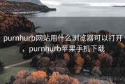 purnhurb网站用什么浏览器可以打开，purnhurb苹果手机下载