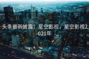 头条最新披露：星空影视，星空影视2021年