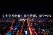 头条突发新闻：星空传媒，星空传媒是做什么的