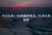 今日头条：91网最新情况，91汤头条破解