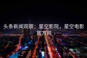 头条新闻观察：星空影院，星空电影官方网