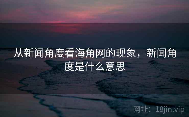 从新闻角度看海角网的现象，新闻角度是什么意思