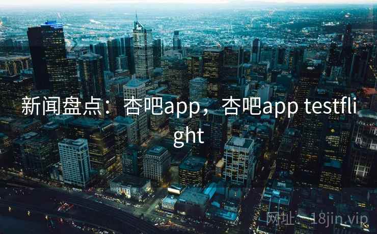新闻盘点：杏吧app，杏吧app testflight