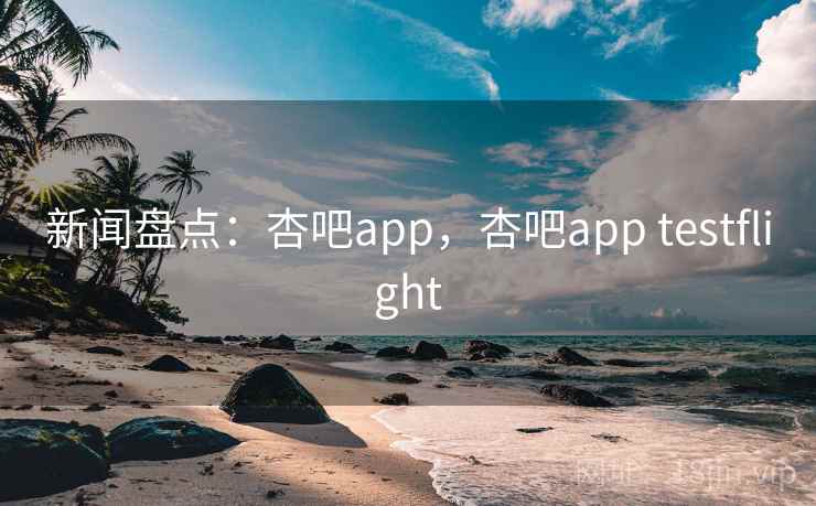 新闻盘点：杏吧app，杏吧app testflight