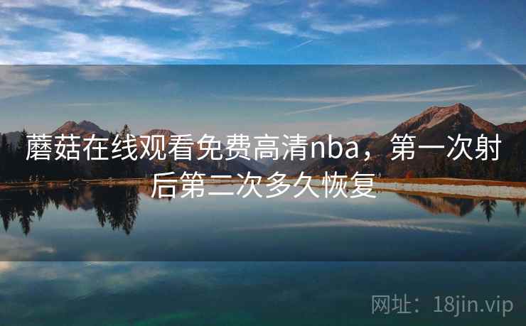 蘑菇在线观看免费高清nba，第一次射后第二次多久恢复