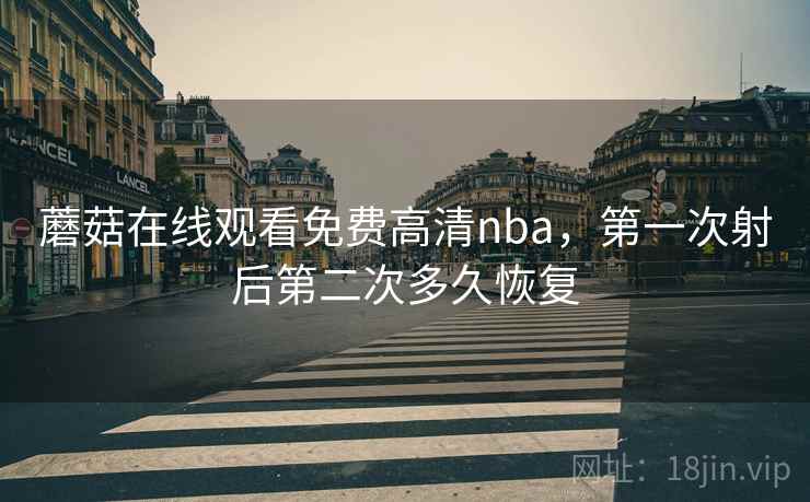 蘑菇在线观看免费高清nba，第一次射后第二次多久恢复