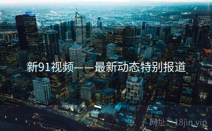 新91视频——最新动态特别报道
