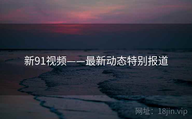 新91视频——最新动态特别报道