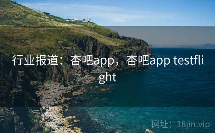 行业报道：杏吧app，杏吧app testflight