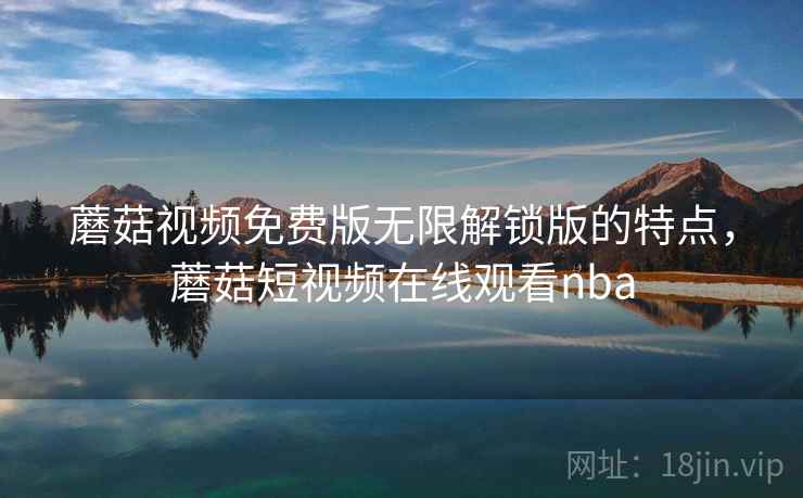 蘑菇视频免费版无限解锁版的特点，蘑菇短视频在线观看nba