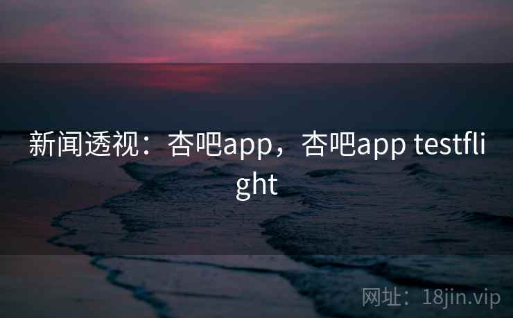 新闻透视：杏吧app，杏吧app testflight