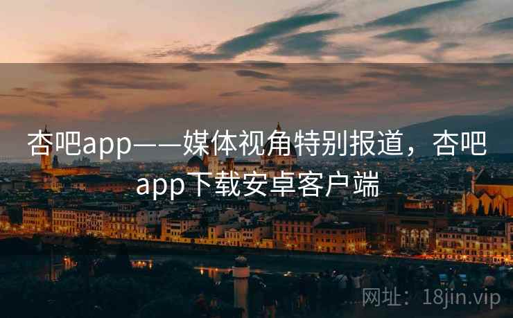 杏吧app——媒体视角特别报道，杏吧app下载安卓客户端