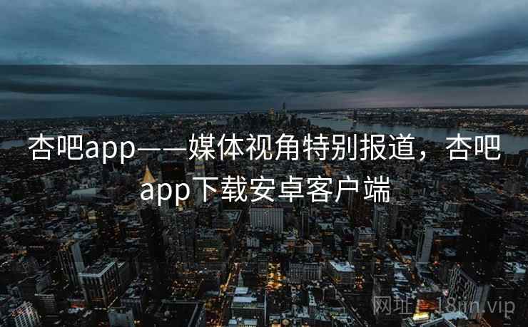 杏吧app——媒体视角特别报道，杏吧app下载安卓客户端