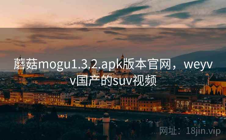 蘑菇mogu1.3.2.apk版本官网，weyvv国产的suv视频