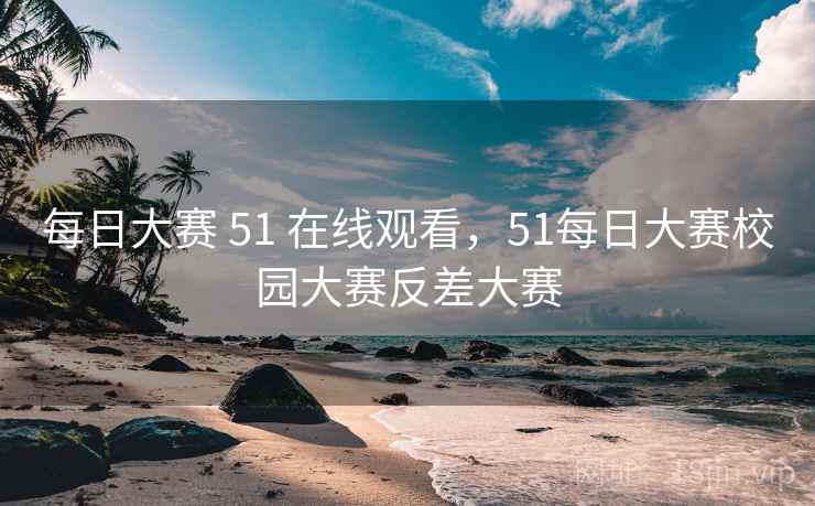 每日大赛 51 在线观看，51每日大赛校园大赛反差大赛
