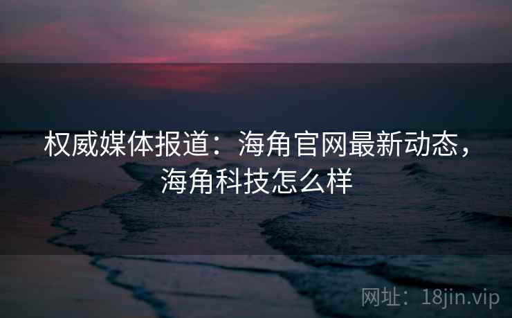 权威媒体报道：海角官网最新动态，海角科技怎么样