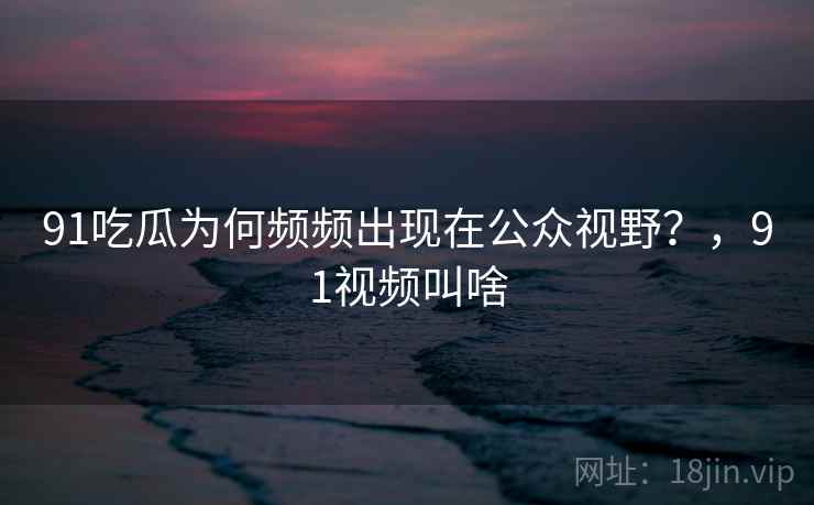 91吃瓜为何频频出现在公众视野？，91视频叫啥