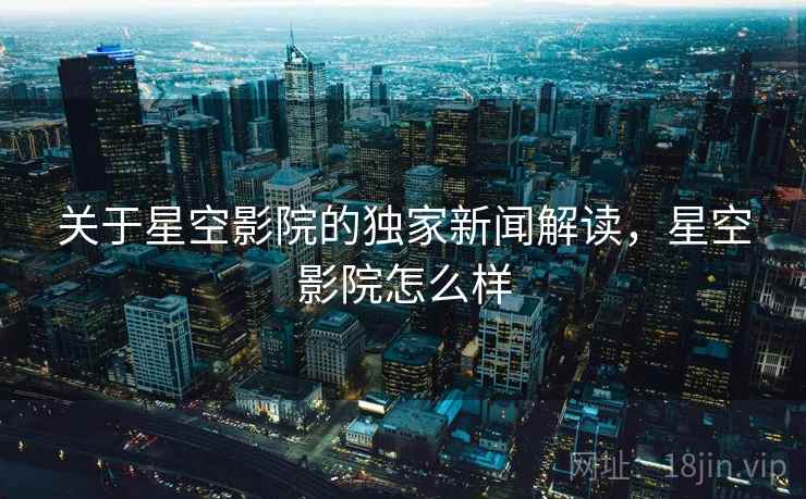 关于星空影院的独家新闻解读，星空影院怎么样