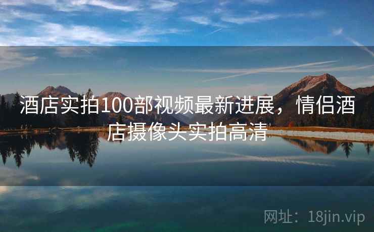 酒店实拍100部视频最新进展，情侣酒店摄像头实拍高清