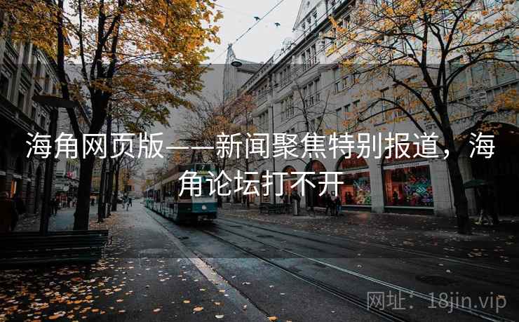 海角网页版——新闻聚焦特别报道，海角论坛打不开