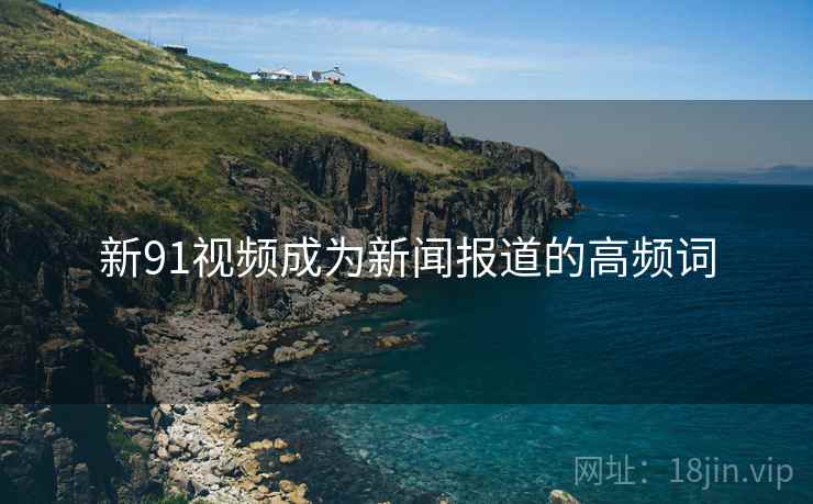 新91视频成为新闻报道的高频词