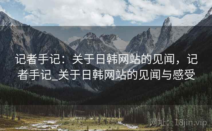 记者手记：关于日韩网站的见闻，记者手记_关于日韩网站的见闻与感受