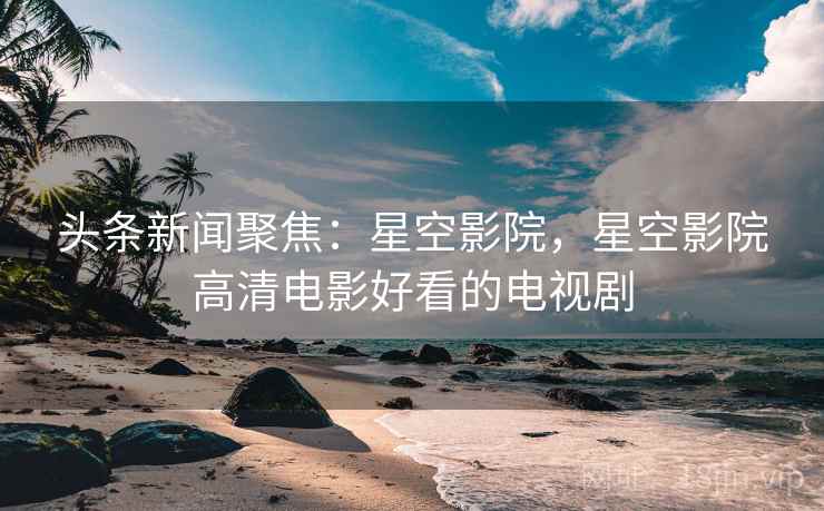 头条新闻聚焦：星空影院，星空影院高清电影好看的电视剧