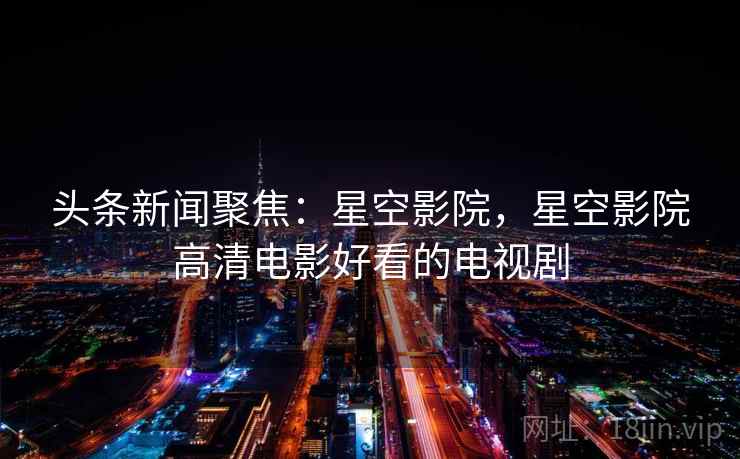 头条新闻聚焦：星空影院，星空影院高清电影好看的电视剧