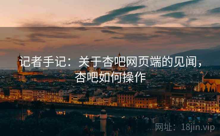 记者手记：关于杏吧网页端的见闻，杏吧如何操作