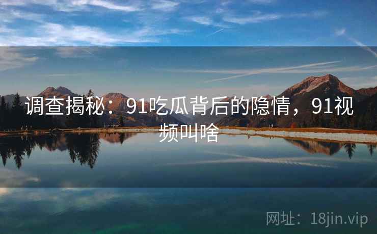 调查揭秘：91吃瓜背后的隐情，91视频叫啥