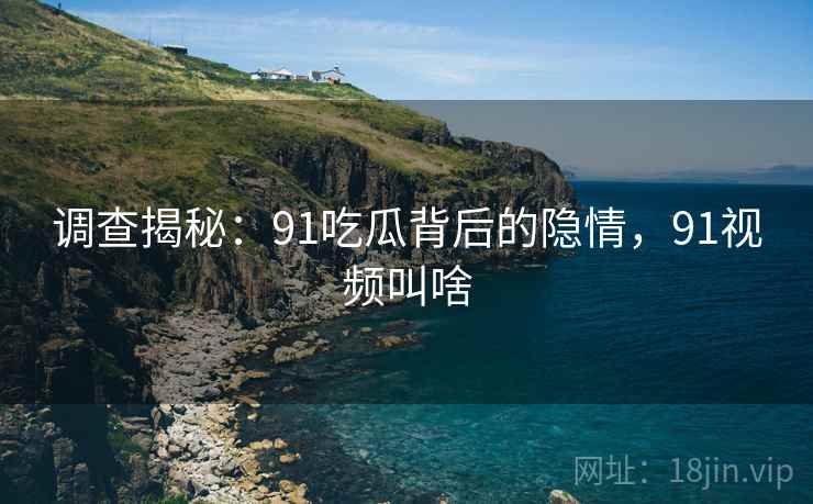 调查揭秘：91吃瓜背后的隐情，91视频叫啥