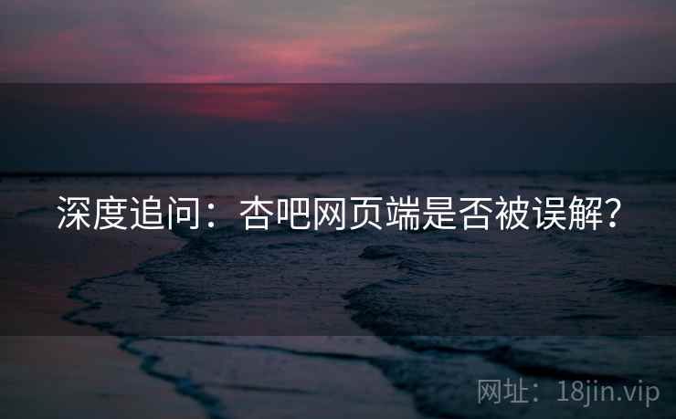 深度追问：杏吧网页端是否被误解？