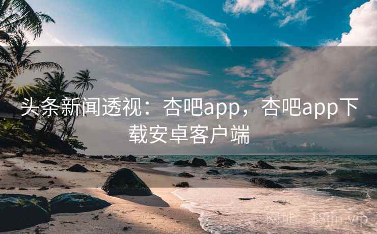 头条新闻透视：杏吧app，杏吧app下载安卓客户端