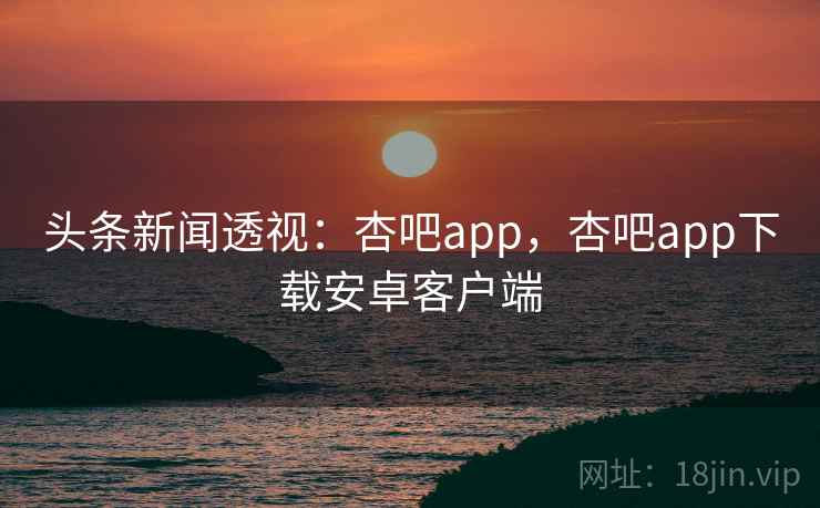 头条新闻透视：杏吧app，杏吧app下载安卓客户端