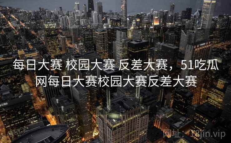 每日大赛 校园大赛 反差大赛，51吃瓜网每日大赛校园大赛反差大赛