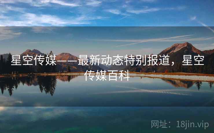 星空传媒——最新动态特别报道，星空传媒百科