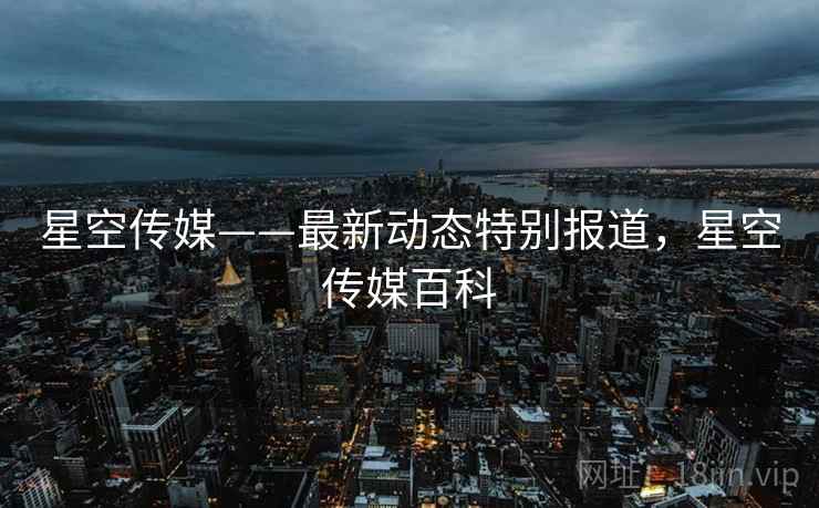 星空传媒——最新动态特别报道，星空传媒百科