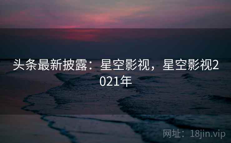 头条最新披露：星空影视，星空影视2021年