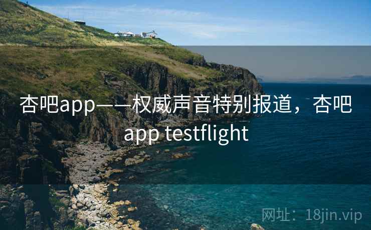 杏吧app——权威声音特别报道，杏吧app testflight