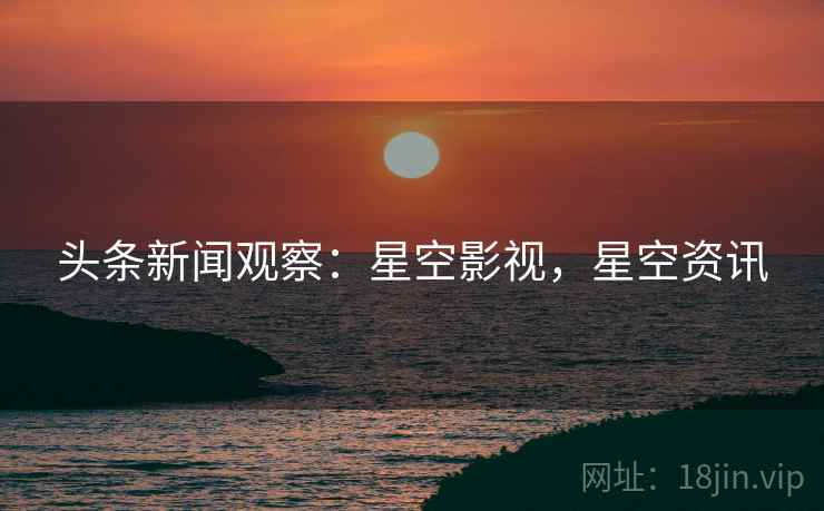 头条新闻观察：星空影视，星空资讯