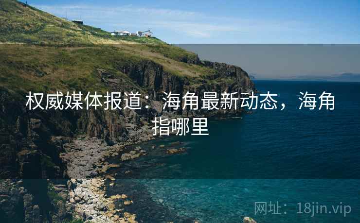 权威媒体报道：海角最新动态，海角指哪里